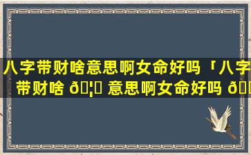 八字带财啥意思啊女命好吗「八字带财啥 🦍 意思啊女命好吗 🐕 婚姻如何」